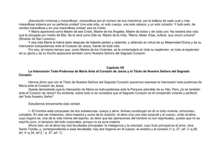 ¡Asociación inmensa y maravillosa!, ¡maravillosa por el número de sus miembros, por la belleza de cada cual y más
maravillosa todavía por su perfecta unidad! Una sola vida, un solo cuerpo, una sola cabeza, y un solo corazón. Y todo esto, de
verdad maravillosa y en una maravillosa unidad: eso es Cristo.
Y María aparecerá como Madre de ese Cristo, Madre de los Ángeles, Madre de todos y de cada uno. No existirá otra vida
que la otorgada por medio de Ella. Se la verá como Ella es: Madre de la Vida. "María, Mater Vitae, scilicet, qua vivunt universi"
(Ricardo de San Lorenzo).
Y esa vida María la habrá dado después de haberla pedido y obtenido, y obtenido en virtud de su Maternidad Divina y de su
intercesión todopoderosa ante el Corazón de Jesús, fuente de toda vida.
Por eso, al mismo tiempo que, como Madre de los Vivientes, se la contemplará en todo su esplendor, en todo el esplendor
de su gloria y de su triunfo aparecerá también como Nuestra Señora del Sagrado Corazón.
Capítulo VII
La Intercesión Todo-Poderosa de María Ante el Corazón de Jesús y el Título de Nuestra Señora del Sagrado
Corazón
Hemos dicho que con el Título de Nuestra Señora del Sagrado Corazón queremos expresar la intercesión todo-poderosa de
María ante el Corazón de Jesús.
Queda demostrado que la intercesión de María es todo-poderosa ante la Persona adorable de su Hijo. Pero ¿lo es también
ante el Corazón de Jesús? Es evidente, sobre todo si se considera que el Sagrado Corazón es el compendio viviente y perfecto
del "todo Nuestro Señor".
Estudiemos brevemente esta verdad.
I.- El hombre está compuesto de dos substancias: cuerpo y alma. Ambas constituyen en él un todo viviente, armonioso,
completo. En ese ser misterioso, obra maestra y suma de la creación, el alma vive una vida corporal y el cuerpo, unido al alma,
cuyo órgano es; vive de la vida misma del espíritu, es decir que las operaciones del hombre no son espirituales, puesto que no es
espíritu puro, ni tampoco del todo corporales, porque no es pura materia.
Ahora bien, en el alma hay dos facultades principales: la inteligencia y la voluntad, cuyo fruto principal es el amor, dice
Santo Tomás, y, correspondiendo a esas facultades, hay dos órganos en el cuerpo; el cerebro y el corazón (1 q. 27, art. 3 -q.28,
art. 4 -q.34, art.2 - q. 37, art. 1).
 