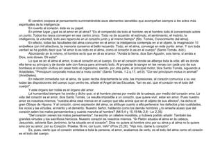 El cerebro coopera al pensamiento suministrándole esos elementos sensibles que acompañan siempre a los actos más
espirituales de la inteligencia.
En cuanto al corazón, éste es su papel:
En primer lugar ¿qué es el amor en el alma? "Es el compendio de todo el hombre, es el hombre todo él concentrado sobre
un punto. Todos los rayos convergen en ese centro único. Todo va de acuerdo: el estímulo, el sentimiento, el instinto, la
inteligencia, la voluntad, todo eso repercute en el corazón junto y al mismo tiempo" (Sto. Tomás, Conocimiento del alma).
En efecto, todas las facultades del alma concurren en el amor; la inteligencia contempla en sí el objeto, la imaginación 10
embellece con mil atractivos, la memoria conserva el bello recuerdo. Todo, en el alma, converge en este punto: amar. Y con toda
verdad se ha podido decir que "el amor lo es todo en el alma, como el corazón lo es en el cuerpo" (Santo Tomás, ibíd.).
Abundando en lo mismo, el hombre es lo que en él es el amor. "Amáis la tierra, dice San Agustín, sois tierra; si amáis a
Dios, sois dioses. Dii estis".
Lo que es en el alma el amor, lo es el corazón en el cuerpo. Es en el corazón donde se alberga toda la vida; allí es donde
ella tiene su principio y de donde sale con fuerza para animarlo todo. Al proyectar la sangre en las venas con cada uno de sus
bombeos el corazón vivifica sin cesar todo el organismo, siendo, por otra parte, el principal motor, dice Santo Tomás, siguiendo a
Aristóteles. "Principium corporalis motus est a motu cordis" (Santo Tomás, 1.2.q.17, art.9). "Cor est principium motus in animali"
(Aristóteles).
En relación inmediata con el alma, de quien recibe directamente la vida, las impresiones, el corazón comunica a su vez
todas las disposiciones del cuerpo cuyo centro es, añade el Ángel de las Escuelas, "tan es así, que el corazón es el todo del
cuerpo".
Y este órgano tan noble es el órgano del amor.
La humanidad siempre ha creído y dicho que, si el hombre piensa por medio de la cabeza, por medio del corazón ama. La
vida del corazón es el amor, dice Santo Tomás. Le resulta imposible a un corazón, que quiere vivir, estar sin amor. Pues nuestro
amor es nosotros mismos; "nuestra alma está menos en el cuerpo que ella anima que en el objeto de sus afectos", ha dicho el
gran Obispo de Hipona. Y al corazón, como expresión del alma, se atribuye cuanto a ella pertenece: los defectos y las cualidades,
los vicios y las virtudes, el mérito y el demérito. Nuestro Señor, hablando como los demás hombres ¿no enseña acaso que del
corazón salen los malos pensamientos y cuanto mancha al hombre? (Mt 9,4 y 15,19-Mc 2,8 - Le 2,35).
"Del corazón vienen los malos pensamientos", ha escrito un célebre moralista, y hubiera podido añadir: También las
grandes virtudes y los sacrificios heroicos. Nuestro corazón es nosotros mismos. "Si Platón situaba el alma en la cabeza,
Jesucristo, advierte San Jerónimo, la ha situado en el corazón". Dios no quiere al hombre sino por su alma y al alma no la quiere
sino por su amor, por su Corazón. Praebe, fili mi, cor tuum, mihi" (Prov 23,26). "Hijo mío, dame tu corazón".
Es, pues, cierto que el corazón sintetiza a toda la persona; el amor, acabamos de verlo, es el todo del alma como el corazón
es el todo del cuerpo.
 