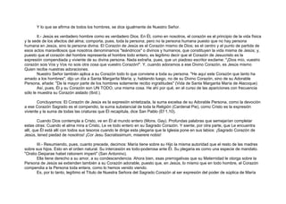 Y lo que se afirma de todos los hombres, se dice igualmente de Nuestro Señor.
II.- Jesús es verdadero hombre como es verdadero Dios. En Él, como en nosotros, el corazón es el principio de la vida física
y la sede de los afectos del alma; comporta, pues, toda la persona; pero no la persona humana puesto que no hay persona
humana en Jesús, sino la persona divina. El Corazón de Jesús es el Corazón mismo de Dios; es el centro y el punto de partida de
esos actos maravillosos que nosotros denominamos "teándricos" o divinos y humanos, que constituyen la vida misma de Jesús; y,
puesto que el corazón del hombre representa el hombre todo entero, es legítimo decir que el Corazón de Jesucristo es la
expresión compendiada y viviente de su divina persona. Nada extraña, pues, que un piadoso escritor exclame: "¡Dios mío, vuestro
corazón sois Vos y Vos no sois otra cosa que vuestro Corazón!". Y, cuando adoramos a ese Divino Corazón, es Jesús mismo
Quien recibe nuestras adoraciones.
Nuestro Señor también aplica a su Corazón todo lo que conviene a toda su persona. "He aquí este Corazón que tanto ha
amado a los hombres", dijo un día a Santa Margarita María; y, hablando luego, no de su Divino Corazón, sino de su Adorable
Persona, añade: "De la mayor parte de los hombres solamente recibo ingratitudes" (Vida de Santa Margarita María de Alacoque).
Así, pues, Él y su Corazón son UN TODO, una misma cosa. He ahí por qué, en el curso de las apariciones con frecuencia
sólo le muestra su Corazón aislado (Ibíd.).
Concluyamos: El Corazón de Jesús es la expresión sintetizada, la suma excelsa de su Adorable Persona, como la devoción
a ese Corazón Sagrado es el compendio, la suma substancial de toda la Religión (Cardenal Pie), como Cristo es la expresión
viviente y la suma de todas las criaturas que Él recapitula, dice San Pablo (Ef 1,10).
Cuando Dios contempla a Cristo, ve en Él al mundo entero (Mons. Gay). Profundas palabras que semejarían completar
estas otras: Cuando el alma mira a Cristo, Le ve todo entero en su Sagrado Corazón. Y siente, por otra parte, que Le encuentra
allí, que Él está allí con todos sus tesoros cuando le dirige esta plegaria que la Iglesia pone en sus labios: ¡Sagrado Corazón de
Jesús, tened piedad de nosotros! ¡Cor Jesu Sacratissimum, miserere nobis!
III.- Resumiendo, pues, cuanto precede, decimos: María tiene sobre su Hijo la misma autoridad que el resto de las madres
sobre sus hijos. Esto en el orden natural. Su intercesión es todo-poderosa ante Él. Su plegaria es como una especie de mandato.
"Oratio Deiparae habet rationem imperii" (San Antonino).
Ella tiene derecho a su amor, a su condescendencia. Ahora bien, esas prerrogativas que su Maternidad le otorga sobre la
Persona de Jesús se extienden también a su Corazón adorable, puesto que, en Jesús, lo mismo que en todo hombre, el Corazón
compendia a la Persona toda entera, como lo hemos venido viendo.
Es, por lo tanto, legítimo el Título de Nuestra Señora del Sagrado Corazón al ser expresión del poder de súplica de María
 