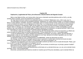 sobre el Corazón de su Divino Hijo11
.
Capítulo VIII
Explicación y Legitimidad del Título y de la Devoción a Nuestra Señora del Sagrado Corazón
María, al ser Madre de Dios, ya lo hemos dicho, hace que su intercesión sea todo-poderosa ante su HIJO y, por ello,
también ante su Corazón, que es el compendio de su Persona:
"B. Virgo habuit dominium maternum seu potestatem patriam in Christum" (Maldonado, Com. a San Lucas, cap. II).
"Sin duda alguna, al servirnos de semejante expresión, repetiremos con nuestro ilustre Arzobispo, no intentamos atribuir a
María un poder absoluto, irresistible, necesario o indeclinable, sobre el Corazón del Hijo de Dios, poder que no podría conciliarse
ni con su condición de criatura, ni con la dignidad de su Divino Hijo, ni, en consecuencia, con las nociones de la sana teología:
entendemos e intentamos, sencillamente, hablar de esa súplica, como dicen los santos doctores, omnipotencia supplex, que
Nuestro Señor no deniega; que, naturalmente, otorga a María sobre el Corazón de Jesús un crédito incontestable, un poder
positivo y real, cuya existencia no es posible negar, ni tampoco desconocer su fundamento o su general admisión" (Mons. de la
Tour d'Auvergne con motivo de la coronación de Nuestra Señora del Sagrado Corazón).
Por lo demás, basta abrir el Evangelio. ¿Qué encontramos allí? Que Nuestro Señor mismo ha reconocido a su Madre ese
poder de súplica al cual El mismo se sometió voluntariamente. "Et erat subditus illis" (Lc 2,51), "Y les estaba sujeto".
"¡Y les era obediente! Dios, a Quien obedecen las potestades y principados, era sumiso a María, dice San Bernardo, y
hasta también a José, en razón de María. Que Dios obedezca a una mujer, ejemplo de humildad inigualable; que una mujer
MANDE a Dios resulta de una grandiosidad incomparable".
"La Santísima Virgen es, pues, verdaderamente una SOBERANA", añade San Bernardino de Siena.
Sin embargo, dos hechos en el Evangelio parecen estar en oposición a nuestra tesis: el primero es el acto de Jesús
quedándose en el templo sin prevenir a María y, al responderle: ¿Por qué me buscabais?, etc.
El segundo es la respuesta que le da en Caná cuando Ella le advierte que falta el vino en la sala del banquete: "Mujer ¿qué
nos va a Mí a Ti en ello? Mi hora todavía no ha llegado" (Jn 2,3).
Pero ambos hechos, estudiados a fondo, ¿no apoyarían, por el contrario, la doctrina que, en principio, parecen invalidar?
Retomemos las cosas desde un ángulo superior.
"En Jesús, la voluntad humana está absolutamente conformada con su voluntad divina que, a su vez, es la voluntad misma
del Padre" (Conc. VI de Constantinopla).
Ahora bien, precisamente para hacernos concebir en nosotros que en Él hay dos voluntades y que la voluntad inferior se
 