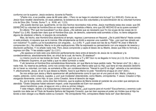 conforma con la superior, Jesús exclama, durante la Pasión:
"¡Padre mío, si es posible, pase de Mí este cáliz...! Pero no se haga mi voluntad sino la tuya" (Lc XXII,42). Como se ve,
Jesús hace resaltar claramente, en esas palabras, la existencia de sus dos voluntades y la subordinación de su voluntad humana
a la de Dios (Sto. Tomás, Suma T., q. XVIII, art. 1,2,5).
¿No puede decirse que, igualmente, en los dos hechos recordados más arriba, Jesús manifiesta estas dos cosas: que DE
DERECHO su voluntad de hombre-Dios en modo alguno está sometida a María, sino que DE HECHO El se la quiere someter?
En efecto: "Por qué me buscabais? Le dice Jesús, ¿No sabíais que es necesario que Yo me ocupe de las cosas de mi
Padre? (Lc 2,49). Queda bien claro que el Hombre-Dios que, de derecho, solamente está sometido a Dios, no tiene obligación
alguna de obedecer a María, ni siquiera de consultarla.
Mas, de hecho, ese Hombre-Dios abandona el templo, regresa y permanece en Nazaret. ¿Se lo pidió María? Nada consta
ni está probado, ni siquiera que se lo insinúe. Ella simplemente se limitó a exponer una cuestión: "Hijo, ¿por qué has obrado así
con nosotros? Tu padre y yo te buscábamos con angustia... (Lc 2,45). Y ¿qué cosas son las de su Padre? Ni José ni María le
comprenden (ib.). No obstante, María no le pide explicaciones. Ella ha expresado su pensamiento con una especie de reserva y
discreción perfectas. Y no añade nada más. Pero Jesús comprende y capta el deseo de su Madre, deseo que Ella no formula, y
regresa con Ella. "Y les estaba sujeto" (Lc 2,51)
¿No aparece en todo esto una distinción perfectamente clara entre el derecho de Jesús de no obedecer y la
condescendencia, absolutamente libre, en virtud de la cual, de hecho, Él obedece?
Lo mismo ocurre en las bodas de Caná. "Mujer ¿qué nos va a Ti y Mí? Aún no es llegada mi hora (Jo 2,3). Es el Hombre-
Dios, el Maestro Supremo, el que habla y que no debe sumisión a nadie.
Y ahí tenemos al Hombre-Dios sometiéndose libremente, sin que María le haya pedido nada: "No tienen vino" (ib.), dijo, y
nada más. Su reserva es perfecta, como nos consta más arriba; pero María sabe que su Hijo, que tiene el más absoluto derecho
de no hacer su voluntad, con todo, se someterá a Ella, por condescendencia: "Haced lo que El os diga", advierte a los servidores.
Y, efectivamente, Jesús, al ver lo que desea su Madre, hace lo que María no pide: "transforma el agua en vino" (ibíd.).
Se nos antoja que Jesús y María aparecerían allí perfectamente como lo que son el uno para el otro: María, criatura y
madre, pidiendo, como criatura, supplex, y ¡con qué modestia! obteniéndolo, como Madre, omnipotentia. Y Jesús: Creador e Hijo,
otorgando libremente, como Hijo, lo que, como Creador, tiene el derecho de negar.
Es, por lo tanto, cierto, como dice San Antonino, que la súplica de María reviste el carácter de una orden que siempre es
atendida: "Oratio Deiparae habet rationem imperii, unde impossibile est Eam non exaudiri".
Jesús transforma, pues, el agua en vino y obra su primer milagro.
Y este milagro, debido a la todopoderosa intercesión de María, ¿qué supone para el mundo? Escuchemos y veremos cuán
querido nos debe ser el Título de Nuestra Señora del Sagrado Corazón, que tan bien expresa el poder sin límites que el Hijo ha
tenido a bien otorgar a su Madre sobre su Corazón. "Ab omnipotente Filio, omnipotens Mater facta est" (San Bernardo).
 