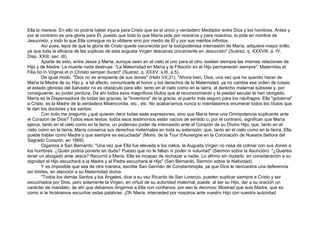 Ella lo merece. En ello no podría haber injuria para Cristo que es el único y verdadero Mediador entre Dios y los hombres. Antes y
por el contrario es una gloria para Él, puesto que todo lo que María pide por nosotros y para nosotros, lo pide en nombre de
Jesucristo, y todo lo que Ella consigue no lo obtiene sino por medio de Él y por sus méritos infinitos.
Así pues, lejos de que la gloria de Cristo quede oscurecida por la todopoderosa intercesión de María, adquiere mayor brillo,
ya que toda la eficacia de las súplicas de esta augusta Virgen descansa únicamente en Jesucristo" (Suárez, q. XXXVIII, a. IV,
Disp. XXIII, sec .III).
Aparte de esto, entre Jesús y María, aunque sean en el cielo el uno para el otro, existen siempre las mismas relaciones de
Hijo y de Madre. La muerte nada destruye. "La Maternidad en María y la Filiación en el Hijo permanecen siempre": Maternitas et
Filia tío in Virginia et in Christo semper durant" (Suárez, q. XXXV, s.III, a.5).
De igual modo. "Dios no se arrepiente de sus dones" (Hebr VII,21). "Ahora bien, Dios, una vez que ha querido hacer de
María la Madre de su Hijo y, a tal efecto, comunicarle el honor y los derechos de la Maternidad, ya no cambia ese orden de cosas;
el estado glorioso del Salvador no es obstáculo para ello: tanto en el cielo como en la tierra, el derecho maternal subsiste y, por
consiguiente, su poder perdura. De ahí todos esos magníficos títulos que el reconocimiento y la piedad secular le han otorgado.
María es la Dispensadora de todas las gracias, la "Inventora" de la gracia, el puerto más seguro para los náufragos. Ella "gobierna"
a Cristo, es la Madre de la verdadera Misericordia, etc., etc. No acabaríamos nunca si intentásemos enumerar todos los títulos que
le dan los doctores y los santos.
Con todo me pregunto ¿qué quieren decir todas esas expresiones, sino que María tiene una Omnipotencia suplicante ante
el Corazón de Dios? Todos esos textos, todos esos testimonios están vacíos de sentido o, por el contrario, significan que María
ejerce, tanto en el cielo como en la tierra, un poderoso poder de intercesión ante el Corazón de su Divino Hijo; que, tanto en el
cielo como en la tierra, María conserva sus derechos maternales en toda su extensión; que, tanto en el cielo como en la tierra, Ella
puede hablar como Madre y que siempre es escuchada" (Mons. de la Tour d'Auvergne en la Coronación de Nuestra Señora del
Sagrado Corazón, en 1869).
Oigamos a San Bernardo: "Una vez que Ella fue elevada a los cielos, la Augusta Virgen no cesa de colmar con sus dones a
los hombres. ¿Quién podría ponerlo en duda? Puesto que no le faltan ni poder ni voluntad" (Sermón sobre la Asunción) "¿Queréis
tener un abogado ante Jesús? Recurrid a María. Ella es incapaz de rechazar a nadie. Lo afirmo sin dudarlo: en consideración a su
dignidad el Hijo escuchará a la Madre y el Padre escuchará al Hijo" (San Bernardo, Sermón sobre la Natividad).
Y es imposible que sea de otra manera, escribe San Germán de Constantinopla, ya que Dios le demuestra una deferencia
sin límites, en atención a su Maternidad divina.
"Todos los demás Santos y los Ángeles, dice a su vez Ricardo de San Lorenzo, pueden suplicar siempre a Cristo y ser
escuchados por Dios, pero solamente la Virgen, en virtud de su autoridad maternal, puede, al ser su Hijo, dar a su oración un
carácter de mandato; de ahí que debamos dirigirnos a Ella con confianza; por eso le decimos: Mostrad que sois Madre, que es
como si le hiciéramos escuchar estas palabras: ¡Oh María, interceded por nosotros ante vuestro Hijo con vuestra autoridad
 