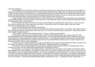 maternal y soberana!".
Toda la Iglesia cree con San Pedro Damiano que todos los tesoros de la misericordia divina están en manos de María: "In
manibus tuis sunt thesauri miserationum Domini. (Sermón sobre la Natividad de la Virgen). Mas, ¿de dónde los ha extraído? Del
Corazón de Jesús, de los que es la fuente, y que el Apóstol llama el trono de la gracia (Hebr IV,16). Siendo Ella misma el Tesoro
de Dios, dice San Bernardo, el Corazón de Dios está siempre donde Ella se encuentre, y de ahí por qué le está siempre abierto
("Annon Dei Thesaurus Maria? Ubicumque illa est, et Cor Ejus" (Sermón sobre la Anunciac.).
"¡Virgen bendita, escribe San Pedro Damiano con santo entusiasmo, os acercáis sin temor a ese altar de la reconciliación,
no solamente para pedir, sino para mandar, no como sierva sino como Soberana, siendo vuestra intervención todopoderosa ante
el Rey de Reyes" (Serm. sobre la Nativ.).
"Se os ha dado todo poder en el cielo y en la tierra, escribe Fulbert, os presentáis ante vuestro Hijo, no como una sierva,
sino como una Señora, que no sólo ruega, sino que ordena", convencida de que no recibiréis repulsa, dado que vuestra
intercesión es todopoderosa ante su Corazón.
Y ¿qué dice San Bernardino de Siena? Escuchémosle:
"María, si se nos permite decirlo, no sólo ha sido constituida soberana de toda criatura, sino, incluso, del Creador mismo ( 1
)
Como las demás criaturas, está sometida a Dios, pero Dios, a su vez, se ha colocado bajo su acatamiento". Este mismo Santo la
llama también: "Regina Creatoris".
Y San Anselmo: "Domina misericordiae et gratiae". Y Gerson: "Domina ipsius Creatoris".
A todos estos testimonios tan concluyentes unamos aún el del ilustre San Bernardino, que acabamos de citar: "¡Oh,
grandeza inefable la de la Virgen María! escribe ese gran doctor.! oh, incomprensible profundidad de los misterios de Dios! una
mujer hebrea ha invadido triunfalmente el palacio del Padre Eterno. Yo no acabo de comprender mediante qué encantos Ella ha
podido deslumbrar y apoderarse de su Corazón, basta el punto de que hasta DIOS le quedara sumiso - Imperio Virginis omnia
famulantur et DEUS-" (Serm. sobre la Natividad)12
.
"Y desde entonces, añade San Bernardo, ¿quién es más digna que Vos ante el Corazón de Nuestro Señor Jesucristo? Vos
le hablaréis, oh Soberana, y todo cuanto le pidáis lo obtendréis. Vuestra intercesión es omnipotente".
En verdad ¿es acaso posible resaltar con mayor fuerza y claridad que las súplicas de María son todopoderosas ante el
Corazón de su Hijo y que se la pueda llamar Nuestra Señora del Sagrado Corazón?
Por otra parte, ¿no es acaso lo que la Iglesia intenta y quiere hacernos comprender, cuando aplica a la Santísima Virgen
estas palabras de los Libros sagrados: "Vulnerasti Cor meum, soror mea, sponsa; vulnerasti Cor meum" (Can t., de los Cant.). En
otras palabras: Vos me lo habéis raptado abstulisti-; me lo habéis conquistado; lo habéis encerrado en él vuestro y hecho cautivo:
In corde tuo conclusisti et captivasti (Cornelio a Lapide). Así se explican los mejores comentaristas y uno de ellos, al interpretar el
texto para hacernos comprender mejor la grandeza del poder de intercesión de María, llega hasta llamarla Soberana del Corazón
de su Divino Esposo: "Cordis Sponsi DOMINA effecta (Maria) vocat Sponsum suum..." (Cristóbal de Vega, Teología Mar.). Lo
 