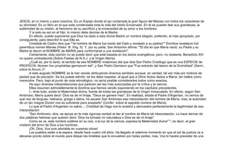 JESÚS, en sí mismo y para nosotros. Es un Espejo donde el ojo contempla la gran figura del Mesías con todos los caracteres de
su divinidad. Es un libro en el que está condensada toda la vida del Verbo Encarnado. En él se pueden leer sus grandezas, la
sublimidad de su misión, el heroísmo de su sacrificio y la inmensidad de su amor a los hombres.
Y si esto es así en el Hijo, lo mismo debe decirse de la Madre.
En efecto, puede suponerse que Dios ha dado a esta divina Madre un nombre elegido, preferido, el más apropiado, por
consiguiente, para describir lo que Ella es.
Cristóbal de Castro dice que ""el nombre de María fue traído del Cielo y revelado a su padres"" Divinitus revelatum fuit
parentibus nomen Mariae (Histor. B. Virg. II). Y, por su parte, San Antonino afirma: "'El día en que María nació, su Padre y su
Madre le dieron el NOMBRE de MARIA para conformarse a una revelación".
Ciertamente, esta opinión no se puede decir que está basada en los textos evangélicos, pero, no obstante, Benedicto XIV
no quiere contradecirla (Sobre Fiestas de N.S.J. y la Virgen María).
¿Cuál es, por lo tanto, el sentido de ese NOMBRE misterioso del que dice San Pedro Crisólogo que es una ESPECIE de
PROFECÍA: Nomen hoc prophetiae germanum est", y San Pedro Damiano que "Fue extraído del tesoro de la Divindidad" (Serm.,
sobre la Anunc.)?
A este augusto NOMBRE se le han venido atribuyendo diversos sentidos aunque, en verdad, tal vez más por motivos de
piedad que de precisión. Se los puede admitir; se los debe respetar, al igual que a Otros títulos dados a María, tan bellos como
merecidos. Pero, bajo el punto de vista etimológico, no sería posible considerarlos todos como exactos.
He aquí diversas interpretaciones que parecen ser las más autorizadas por la crítica y la ciencia.
Ellas resumen admirablemente la doctrina que hemos venido exponiendo en los capítulos precedentes.
I.- Ante todo, existe la Maternidad divina, fuente de todas las grandezas de la Virgen Inmaculada. En efecto, según San
Ambrosio, María quiere decir: Dios es de mi linaje, "Deus ex genere meo". En realidad, añade el Padre d'Argentan, no vemos de
qué raíz de lenguas, hebraica, griega o latina, ha sacado San Ambrosio esa interpretación del nombre de María; mas, la autoridad
de un tan insigne Doctor nos es suficiente para aceptarlo" (Confer. sobre el sagrado nombre de María).
Lo que el Padre d'Argentan no sabía..., Cristóbal de Vega nos lo enseña y demuestra perfectamente la legitimidad de esa
interpretación:
"San Ambrosio, dice, se apoya en la más rigurosa verdad al dar al nombre de María tal interpretación. La hace derivar de
dos palabras hebreas que quieren decir: Dios ha tomado mi naturaleza o Dios es de mi linaje".
Como se ve, este nombre sublime en su raíz, a la luz de la ciencia, expresa la Maternidad divina"14
, es decir, el gran
misterio del amor de Dios a los hombres.
¡Oh, Dios, Vos sois adorable en vuestras obras!
Los pueblos están a la espera, desde hace cuatro mil años. Ha llegado el solemne momento en que el sol de justicia va a
elevarse pronto sobre el mundo para disipar las tinieblas que lo envuelven por todas partes, mas, Vos lo hacéis preceder de una
 