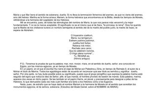 María y que Mar tiene el sentido de soberana, dueña. Si no lleva la terminación femenina del arameo, es que no viene del arameo,
sino del hebreo: Martha es la forma siríaca; Mariam, la forma hebraica que encontramos en la Biblia, desde los tiempos de Moisés,
refiriéndose a la hermana del Legislador de los Hebreos.
Allí se encuentra, pues, de todas las etimologías del nombre de María, la que nos parece más verosímil y la mejor
fundamentada. Y no es la menos aceptable. El significado no es el mismo que el de Sara, "la princesa, la reina". Dios ha querido
que la Madre de los cristianos tuviera un nombre semejante al sentido del de la madre del pueblo judío, la madre de Isaac, la
espera de Abraham.
O Imperatrix coelitum,
María, lux terrigenum.
Esthere pulchra pulchrior,
Juditha forti fortior,
Rebeca miti mitior,
Rachele cara carior,
Quo te celebrem nomine,
O Virgo plena numine"...
Tu, REGINA es.
(Himno antiguo)
P.S.- Tenemos la prueba de que la palabra: mar, mor, moran, mara, en el sentido de dueño, señor, era conocida en
Egipto, por los mismos egipcios, ya en tiempo de Moisés.
En un papiro, en el que el escriba Hui narra el viaje de Mohar por Palestina y Siria, en tiempo de Ramsés II, el autor da a
Mohar el título de Marina. Todos los egiptólogos están de acuerdo en reconocer que ese título es semítico y significa: dueño,
señor. Por otra parte, no hay duda posible sobre su significado, puesto que el grupo jeroglífico que expresa la palabra marina está
seguido del signo que indica la idea de Señor, jefe, el que manda, el hombre provisto de bastón de mando. Esta palabra, marina,
aparece dos veces en dicho papiro. Se lee también en el papiro Harris, en plural, y precisamente para designar a jefes de los
Hebreos, lo que demuestra cada vez más cuán familiar era tanto a los Hebreos como a los Egipcios.
Nada, pues, de extraño que se haya dado el nombre Mariam a la hermana de Moisés en el sentido que acreditan los
monumentos egipcios, el de señora, soberana. (Estudios del Abate Daniel, sobre el NOMBRE de MARIA).
 