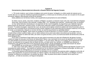 Capítulo X
Conveniencia y Oportunidad de la Devoción a Nuestra Señora del Sagrado Corazón
I.- "El mundo moderno, que no tiene a la Iglesia como punto de apoyo, ha llegado a su último grado de madurez por la
muerte; lleva en sí un germen evidente de general aniquilación y, a menos que se convierta y de que, así, se opere en él una gran
renovación religiosa, está abocado al final de los tiempos" .
Estas palabras son de Donoso Cortés y tal es igualmente el pensamiento de José de Maistre.
´
En efecto, tal vez, jamás, Jesucristo, la Iglesia, la Religión, la justicia y el derecho hayan sido más universalmente ultrajados
Ahora bien, Dios ha hecho a las naciones, curables (Sab 1,14): "Sanabiles fecit nationes". ¿Dónde está, pues, el remedio?
Un día, Santa Gertrudis, favorecida por una aparición de San Juan Evangelista, le preguntó por qué, habiendo reposado
sobre el pecho de Jesucristo, durante la Cena, no había dicho nada para nuestro conocimiento, sobre los movimientos de su
Corazón: "Yo estaba encargado, responde San Juan, de escribir para la Iglesia naciente la palabra del Verbo Encarnado; pero la
elocuencia de la suavidad de los movimientos de ese Corazón Sagrado ha sido reservada para los tiempos modernos a fin de que
el mundo, ya envejeciente y lánguido en el amor de Dios, se reanime escuchando sus adorables latidos".
Esos tiempos han llegado. Jesús mismo ha revelado al mundo la Devoción a su Divino Corazón. La ha dado como un
remedio eficaz a todos nuestros males, como un último esfuerzo de su amor para salvar a las almas que se pierden, como un
medio seguro de aplacar la cólera del Cielo y de volver a la gracia de Dios y como una fuente abundante de bendiciones (Vida de
Santa Margarita Ma.)
Por lo tanto, la Santísima Virgen María que tan gran parte ha asumido en la obra de la Redención del género humano
¿estará al margen de ese gran movimiento de restauración? María, cuyo nacimiento fue la aurora de salvación de los hombres,
¿no será también la aurora de la renovación de los pueblos? Y, por eso mismo, Ella que, en el misterio de la regeneración del
mundo, fue saludada con el augusto título de Madre de Dios ¿no debe recibir hoy, también, un NOMBRE que expresa su
cooperación a tan grande Obra como es la resurrección de las almas y de las sociedades por medio del Corazón de Jesús?
Ese NOMBRE se nos antoja que es NUESTRA SEÑORA DEL SAGRADO CORAZÓN.
II.- Este nuevo Título dado a María ¿es oportuno? ¿Responde esta Devoción a Nuestra Señora del Sagrado Corazón a una
necesidad de nuestro tiempo?... No dudamos en admitirlo así con los Señores Arzobispos y Obispos de Bourges, de Sens y de
tantos otros Prelados tan distinguidos por sus luminosos escritos como por su piedad.
La Sociedad aparece profundamente ulcerada; se tambalea en sus cimientos; las pasiones están coaligadas contra ella, el
infierno libra igualmente una guerra encarnizada con idéntico objetivo. Se intenta borrar en ella a Dios y a la Religión; triunfa la
impiedad, los abismos se ensanchan y se pierden las almas... Mas, la justicia divina está en posesión de la copa de sus
venganzas..., el Cielo se oscurece y se fragua la tempestad. . .
 
