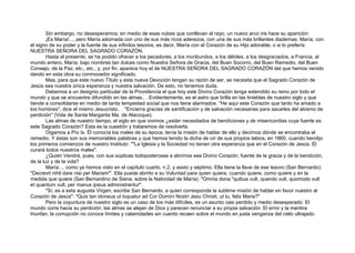 Sin embargo, no desesperamos; en medio de esas nubes que conllevan el rayo, un nuevo arco iris hace su aparición:
¡Es María!..., pero María adornada con uno de sus más ricos aderezos, con una de sus más brillantes diademas. María, con
el signo de su poder y la fuente de sus infinitos tesoros, es decir, María con el Corazón de su Hijo adorable, o si lo preferís:
NUESTRA SEÑORA DEL SAGRADO CORAZÓN.
Hasta el presente, se ha podido ofrecer a los pecadores, a los moribundos, a los débiles, a los desgraciados, a Francia, al
mundo entero, María, bajo nombres tan dulces como Nuestra Señora de Gracia, del Buen Socorro, del Buen Remedio, del Buen
Consejo, de la Paz, etc., etc., y, por fin, aparece hoy el de NUESTRA SEÑORA DEL SAGRADO CORAZÓN del que hemos venido
dando en esta obra su conmovedor significado.
Mas, para que este nuevo Título y esta nueva Devoción tengan su razón de ser, se necesita que el Sagrado Corazón de
Jesús sea nuestra única esperanza y nuestra salvación. De esto, no tenemos duda.
Debemos a un designio particular de la Providencia el que hoy este Divino Corazón tenga extendido su reino por todo el
mundo y que se encuentre difundido en las almas.. . Evidentemente, es el astro que brilla en las tinieblas de nuestro siglo y que
tiende a consolidarse en medio de tanta tempestad social que nos tiene alarmados. "He aquí este Corazón que tanto ha amado a
los hombres", dice el mismo Jesucristo.. . "Encierra gracias de santificación y de salvación necesarias para sacarles del abismo de
perdición" (Vida de Santa Margarita Ma. de Alacoque).
Las almas de nuestro tiempo, el siglo en que vivimos ¿están necesitados de bendiciones y de misericordias cuya fuente es
este Sagrado Corazón? Esta es la cuestión y trataremos de resolverla.
Oigamos a Pío Ix. Él conocía los males de su época; tenía la misión de hablar de ello y decirnos dónde se encontraba el
remedio. Y éstas son sus memorables palabras y que hemos tenido la dicha de oír de sus propios labios, en 1860, cuando bendijo
los primeros comienzos de nuestro Instituto: ""La Iglesia y la Sociedad no tienen otra esperanza que en el Corazón de Jesús. Él
curará todos nuestros males".
¿Quién Vendrá, pues, con sus súplicas todopoderosas a abrirnos ese Divino Corazón, fuente de la gracia y de la bendición,
de la luz y de la vida?
María..., como ya hemos visto en el capítulo cuarto, n.2, y sexto y séptimo. Ella tiene la llave de ese tesoro (San Bernardo):
"Decrevit nihil dare nisi per Mariam"'. Ella puede abrirlo a su Voluntad para quien quiera, cuando quiere, como quiere y en la
medida que quiere (San Bernardino de Siena, sobre la Natividad de María): "Omnia dona."quibus vult, quando vult, quomodo vult
et quantum vult, per manus ipsius administrantur".
"Sí, es a esta augusta Virgen, escribe San Bernardo, a quien corresponde la sublime misión de hablar en favor nuestro al
Corazón de Jesús": "Quis tan idoneus ut loquatur ad Cor Domini Nostri Jesu Christi, ut tu, felix Maria?"
Pero la coyuntura de nuestro siglo es un caso de los más difíciles, es un asunto casi perdido y medio desesperado. El
mundo corre hacia su perdición; las almas se alejan de Dios y parecen renunciar a su propia salvación. El error y la mentira
triunfan, la corrupción no conoce límites y calamidades sin cuento recaen sobre el mundo en justa venganza del cielo ultrajado.
 