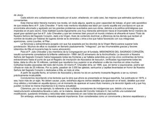 de Jesús.
Cada edición era cuidadosamente revisada por el autor, añadiendo, en cada caso, las mejoras que estimaba oportunas o
convenientes.
Esta intensa labor literaria mariana nos revela, sin duda alguna, aparte su gran capacidad de trabajo, el gran celo apostólico
de que estaba lleno el P. Julio Chevalier. Y tanto más meritoria resultaba esa labor por cuanto aquélla era una época en que se
encontraba abrumado y agobiado por los grandes problemas suscitados para sus obras, debidos a la política antirreligiosa que
imperaba en el país vecino. Esta realidad suscita lógicamente una muy merecida admiración hacia el incansable fervor mariano de
aquel gran apóstol que fue el P. Julio Chevalier y que tan inmenso bien procuró al mundo cristiano al ofrecerle el nuevo Título de
Nuestra Señora del Sagrado Corazón, dado a la Virgen, título de contenido doctrinal, a diferencia de los demás que reciben el
nombre de locales por tratarse de lugares donde se la veneraba u otros a los que había favorecido con sus milagrosas
apariciones, como Lourdes, el Pilar...
La fervorosa y extraordinaria acogida con que fue aceptada por los devotos de la Virgen María parece superar toda
ponderación. Muchos de ellos no dudaban en llamarlo piadosamente: "milagroso", por las innumerables gracias y favores
obtenidos de Ella al invocaría bajo la nueva advocación.
Para el P. Julio Chevalier y los miembros de la Congregación por él fundada, MISIONEROS DEL SAGRADO CORAZÓN,
resultó sumamente consoladora la brillante celebración -1889- del 25 aniversario de la Archicofradía. La devoción a Nuestra
Señora del Sagrado Corazón había traspasado todas las fronteras y se hallaba extendida ya por los cinco continentes de forma
extraordinaria hasta el punto de que el Registro de inscripción de Asociados de Issoudun, verificadas rigurosamente todas las
listas, daba la cifra de 18 millones, cantidad que resultaría muy superior si se añadieran a ella los inscritos en otras muchas
Cofradías locales asociadas del resto del mundo. El mismo P. Chevalier diría, en 1895, que, sin temor a equivocarse, podría ser
cifrada en más de 25 millones. Por su parte, pasaban de 3.000 las iglesias, santuarios y capillas levantadas en honor de Nuestra
Señora del Sagrado Corazón o dedicadas a Ella, en todo el orbe.
A partir de aquella fecha, el número de Asociados y devoto ha ido en aumento incesante llegando a ser su número
prácticamente incalculable.
Concluiremos recordando a los lectores que la obra que ahora es presentada en lengua española, fue publicada en 1879, o
sea, hace más de un siglo. No deben causar, pues, extrañeza alguna ciertos detalles que aparecen en el texto, detalles que eran
muy válidos y normales en aquella época y en el momento de aparecer el nuevo título mariano y la devoción ligada a él y que hoy
pueden no tener la misma importancia ni la misma actualidad.
Citaremos, por vía de ejemplo, lo referente a las múltiples concesiones de indulgencias que, debido a la nueva
reestructuración eclesiástica llevada a cabo, en la materia, después del Concilio Vaticano II, han sufrido una substancial
modificación, quedando limitadas y reducidas tales concesiones en casi todas las prácticas piadosas.
Sin embargo, entonces, sí revestía especial importancia. Eran consideradas como un convincente y decisivo espaldarazo y
 
