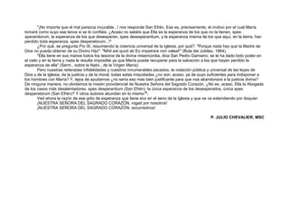 "¡No importa que el mal parezca incurable...! nos responde San Efrén. Ese es, precisamente, el motivo por el cual María
tomará como suyo ese lance si se lo confiáis. ¿Acaso no sabéis que Ella es la esperanza de los que no la tienen, spes
sperandorum, la esperanza de los que desesperan, spes desesperantium, y la esperanza misma de los que aquí, en la tierra, han
perdido toda esperanza, spes desperatorum...!"
¿Por qué, se pregunta Pío IX, resumiendo la creencia universal de la Iglesia, por qué?: "Porque nada hay que la Madre de
Dios no pueda obtener de su Divino Hijo": "Nihil est quod ab Eo impetrare non valeat"' (Bula del Jubileo, 1864).
"Ella tiene en sus manos todos los tesoros de la divina misericordia, dice San Pedro Damiano, se le ha dado todo poder en
el cielo y en la tierra y nada le resulta imposible ya que María puede recuperar para la salvación a los que hayan perdido la
esperanza de ella" (Serm., sobre la Nativ., de la Virgen María).
Pero nuestras reiteradas infidelidades y nuestros innumerables pecados, la violación pública y universal de las leyes de
Dios y de la Iglesia, de la justicia y de la moral, todas estas iniquidades ¿no son, acaso, ya de suyo suficientes para indisponer a
los hombres con María? Y, lejos de ayudarnos ¿no sería eso más bien justificante para que nos abandonara a la justicia divina?
De ninguna manera, no olvidemos la misión providencial de Nuestra Señora del Sagrado Corazón. ¿No es, acaso, Ella la Abogada
de los casos más desalentadores, spes desperantium (San Efrén); la única esperanza de los desesperados, única spes
desperatorum (San Efrén)? Y otros autores abundan en lo mismo18
.
Ved ahora la razón de ese grito de esperanza que tiene eco en el seno de la Iglesia y que se va extendiendo por doquier:
¡NUESTRA SEÑORA DEL SAGRADO CORAZÓN, rogad por nosotros!
¡NUESTRA SEÑORA DEL SAGRADO CORAZÓN, socorrednos!
P. JULIO CHEVALIER, MSC
 