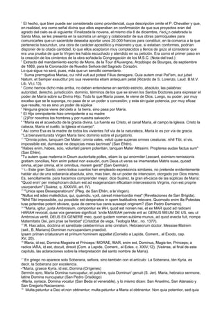 1
El hecho, que bien puede ser considerado como providencial, cuya descripción omite el P. Chevalier y que,
en realidad, era como señal divina que ellos esperaban en confirmación de que sus proyectos eran del
agrado del cielo es el siguiente: Finalizada la novena, el mismo día 8 de diciembre, r'eci¿n celebrada la
Santa Misa, se les presenta en la sacristía un amigo y colaborador de sus obras parrroquiales para
comunicarles que un sacerdote deseaba aportar unos 20.000 francos para constituir, en la comarca a la que
pertenecía Issoundun, una obra de carácter apostólico y misionero y que, si estaban conformes, podrían
disponer de la citada cantidad, lo que ellos aceptaron muy complacidos y llenos de gozo al considerar que
era una prueba de que la Virgen les había escuchado y atendido en su petición. Era como el primer paso en
la creación de los cimientos de la obra soñada:la Congregación de los M.S.C. (Nota del trad.)
2
Extracto del mandamiento escrito de Mons. de la Tour d'Auvergne, Arzobispo de Bourges, de septiembre
de 1869, para la Coronación de Nuestra Señora del Sagrado Corazón.
Lo que sigue no será, pues, más que un sencillo comentario.
3
Suma prerrogativa Mariae, cui nihil vult aut potest Filius denegare. Quia autem onat Pat"em, aut jubet
Natum, et Semper exauditur pro sua reverentia etiam antequam petat (Ricardo de S. Lorenzo, Laud. B.M.V.
Lib. VI,c.13).
4
Como hemos dicho más arriba, no deben entenderse en sentido estricto, absoluto, las palabras:
autoridad, derecho, jurisdicción. dominio, términos de los que se sirven los Santos Doctores para expresar el
poder de María sobre su Divino Hijo. Todo lo que María posee, le viene de Dios. Luego, su poder, por muy
excelso que se le suponga, no paaa de sr un poder o concesión; y esta sin-guiar potencia, por muy eficaz
que resulte, no es sino un poder de súplica
5
Ninguna gracia viene del cielo a la tierra, sino pasa por María.
6
El Hijo omnipotente hizo omnipotente a su madre
7
(2)Por nosotros los hombres y por nuestra salvación
8
"María es el acueducto de la gracia divina. La fuente ea Cristo, el canal María, el campo la Iglesia. Cristo la
cabeza, María el cuello, la Iglesia el cuerpo".
9
Así como Eva es la madre de todos los vivientes l'of vía de la naturaleza, María lo es por vía de gracia.
10
La bienaventurada Virgen María tienc dominio sobre el purgatorio.
11
"Omnia potes, tanquam Dei Mater; omnia vales, veluti quae superas omnes creaturas: nihil Tibi, sí vis,
impossibile est, dumtaxat ne despicias meas lacrimas" (San Efrén).
"Habes enim, habes, scio, voluntatí parem potentian, tanquan Mater Altissimi. Propterea audax factus sum"
(San Efrén).
"Tu autem quae materna in Deum auctoritate polles, etiam iis qui enormiter l,eecant, eximism remissionis
gratiam concilias, Non enim potest non exaudiri, cum Deus ut veras se imemeratas Matris suae, quoad
omnia, et per omnia, et in omnibus, morem gerat" (San Germán).
12
i.- Este gran Santo, como todoa cuantos han empleado expresioncs similares, no pretende evidentemente
hablar aluí de una soberanía abaoluta, sino, mas bien, de un poder de intencsion, otorgado por Dios mismo.
Es, sencillamente, para hacemos comprender mejor, dice Suárez, la gran efi-cacia de las súplicas de María:
"Quod enin' per metsphoram dictum est ad exagerandam eflicatiam intercessionis Virginis, non est proprie
usurpandum" (Suárez, q. XXXVIII, art. IV).
13
"Unica spes Desesperatorum" (Pleg. de San Efrén, a la Virgen).
"Nullus est adeo maledictus, qui, quamdiu, v¡xit, careat misericordia mea" (Revelaciones de San Brígida).
"Nihil Tibi impossibile, cui possibile est desperatos in spem leatitudinis relevare. Quomodo enim illa Potestas
tuse potentise poterit obviare, quse de canne tua canis suseepit originem? (San Pedro Damiano).
14
"María, igitur, juxta Ambrosium, componitur ex IAH, quod est nonien nei, et ex MAR quod ad radicení
HARAH revocat, quse vox generare significat: 'snde MARIAH perinde erit ac GENUS MEUM DE US, seu ut
Ambrosius vertit, DEUS EX GENERE meo, quod quidem nomen sublime munus, ad quod evecta fuit, nompe
Matemitatis Dei, jani prae se ferebat" (Cristóbal de vega, Teología Mar., no. 1377).
15
R. Hao:ados, doctrina et sanetitate celeberrimus ante cnristsm, Hebraeorum doctor, Messiae Matrem
(seil., B. Marians) Dominan nuncupandam praedixit.
Ipsam priman críaturarum et prímum hominem appellat (Conielio a Lapide, Coment., al Exodo, cap.
XV, 20).
16
Maria, id est, Domina Magistra et Princeps: MORAE, MAR, enim est, Dominus, Magis-ter, Princeps; a
radice lARA, id est, docuit, direxit (Com. a Lapide, Coment., al Ecles. c. XXIV,12). (Veánse, al final de este
capítulo, las aclaraciones sobre la interpretación del santo nombre de María).
17
En griego no aparece solo Soberana, sefiora, sino también con el artículo: La Soberana, tén Kyria, es
decir, la Soberana por excelencia.
-"María, graece Kyría, id est, Domina (Orígenes)
Sermón syro, María Domina nuncupatur, et pulchre, quia Dominun' genuit (S. Jer). Maria, hebraico sermone,
latine Domina nuncupatur (San Pedro Crisólogo)
-María, syriace, Domina vocatur (San Beda el venerable), y lo mismo dicen: San Anselmo, San Atanasio y
San Gregorio Nacianceno.
18
Multa petuntur a Deo et non obtinentur; multa petuntur a Maria el obtinentur. Non quia potentior, sed quia
 