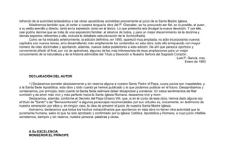 refrendo de la autoridad eclesiástica a las obras apostólicas sometidas previamente al juicio de la Santa Madre Iglesia.
Añadiremos también que, al verter a nuestra lengua la obra del P. Chevalier, se ha procurado ser fiel, en lo posible, al autor,
a su estilo sencillo y directo, tanto en la expresión como en el léxico. Lo que pretendía era divulgar la nueva devoción. Y por ello,
casi podría decirse que se trata de una exposición familiar, al alcance de todos, y para un mejor discernimiento de la doctrina y
demás aspectos referentes a ella, incluida la detallada estructuración de la Archicofradía.
Como se ha indicado anteriormente, la edición definitiva, en 1895, apareció muy ampliada, no sólo incorporando nuevos
capítulos con nuevos temas, sino desarrollando más ampliamente los contenidos en esta obra, todo ello enriquecido con mayor
número de citas doctrinales y aportando, además, nuevos datos posteriores a esta edición. De ahí que parezca oportuno y
conveniente añadir al final, por vía de apéndices, algunas de las más interesantes de esas ampliaciones para un mejor
conocimiento de la naturaleza y de la historia admirable del Título y Devoción a Nuestra Señora del Sagrado Corazón.
Luis P. García, msc.
Enero de 1993
DECLARACIÓN DEL AUTOR
1) Declaramos someter absolutamente y sin reserva alguna a nuestro Santo Padre el Papa, cuyos juicios son inapelables, y
a la Santa Sede Apostólica, esta obra y todo cuanto ya hemos publicado y lo que podamos publicar en el futuro. Desaprobamos y
condenamos, por principio, todo cuanto la Santa Sede estimare deber desaprobar y condenar. En estos sentimientos de filial
sumisión y de amor más vivo y más perfecto hacia la Santa Iglesia Romana, deseamos vivir y morir.
Declaramos, además, conforme al Decreto del Papa Urbano VIII, que, si en el curso de esta obra, hemos dado alguna vez
el título de "Santo" o de "Bienaventurado" a algunos personajes recomendables por sus virtudes es, únicamente, en testimonio de
nuestra veneración por ellos y, en ningún caso, la idea de prevenir el juicio de nuestra Santa Madre Iglesia.
Asimismo, declaramos que todos los hechos extraordinarios que aportamos en esta obra no tienen otra autoridad que la
puramente humana, salvo lo que ha sido aprobado y confirmado por la Iglesia Católica, Apostólica y Romana, a cuyo juicio infalible
sometemos, siempre y sin reserva, nuestra persona, palabras y obras.
A Su EXCELENCIA
MONSEÑOR EL PRÍNCIPE
 