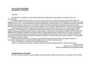DE LA TOUR D'AUVERGNE
ARZOBISPO DE BOURGES
Monseñor:
Permítame S.E. depositar a sus pies este humilde trabajo, débil testimonio de respeto muy profundo y muy vivo
reconocimiento.
Os habéis sentido dichoso, Monseñor, hace quince años, al autorizar y bendecir la Asociación de Nuestra Señora del
Sagrado Corazón. Hoy lo estaréis más aún por los frutos aportados por vuestra bendición. Esta Asociación, enriquecida con tantas
indulgencias por Pío IX y, muy recientemente, erigida en Archicofradía para todo el orbe por S.S. LEÓN XIII, los quince millones de
Asociados esparcidos por todo el mundo y los más de trescientos mil favores alcanzados demuestran hasta qué punto Dios
bendice lo que Vos habéis bendecido y colma vuestros anhelos. ¡Que El se digne colmar también los nuestros y recompensároslo!
Esta propagación tan rápida y estos grandes resultados de una Asociación, todavía tan nueva, autorizan las más bellas
esperanzas. A fin de colaborar en su realización, hemos pensado, Monseñor, que sería útil reunir en algunas páginas cierto
número de textos de los Santos Padres, Doctores y Autores graves, demostrando cuán legítimo es el glorioso título de NUESTRA
SEÑORA DEL SAGRADO CORAZÓN, que damos a María; pruebas poderosamente confirmadas por la erección canónica que
V.E. se ha dignado llevar a cabo de una Asociación que honra a María bajo este nuevo Título y, en fin, por la alta aprobación de
numerosos y eminentes Prelados, Cardenales, Arzobispos y Obispos, a cuya autoridad, de que están investidos, no menos ayuda
la autoridad de su ciencia y piedad.
Estos testimonios reunidos se nos antojan ser, para la Archicofradía de Nuestra Señora del Sagrado Corazón, un
fundamento inquebrantable y una seria garantía del bello porvenir que Dios le tiene reservado.
Tales son, Monseñor, el objetivo y el compendio de esta obra.
¡Que V.E., nuevamente os lo suplico, se digne aceptar el homenaje y asegurarle el éxito, mediante su bendición!
J. Chevalier, msc.
Issoudun, a 31 de mayo de 1879.
Fiesta de Nuestra Señora del sagrado Corazón
ARZOBISPADO DE BOURGES
En razón del informe que Nos ha sido entregado, aprobamos el libro titulado: Nuestra Señora del Sagrado Corazón, Mejor
 