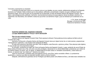 Conocida y autorizamos su impresión.
La doctrina de esta obra, tanto en su conjunto como en sus detalles, es pura, exacta, sólidamente apoyada en la Sagrada
Escritura y la Tradición. Nada contiene que no sea piadoso, edificante y encaminado a inspirar una gran confianza hacia la
Santísima Virgen. El fin que el autor se ha propuesto se ha alcanzado: el título de Nuestra Señora del Sagrado Corazón, dado a
María, está teológicamente justificado. Asimismo, recomendamos la lectura de esas páginas, llenas de piedad y doctrina, no
solamente a los Asociados, sino también a todos los que aman a la Santísima Virgen y que se interesan por la extensión de su
culto.
+ C.A. Arzob. de Bourges
Bourges, a 8 de junio de 1879.
Fiesta de la Santísima Trinidad.
PRÓLOGO
NUESTRA SEÑORA DEL SAGRADO CORAZÓN
LO QUE SIGNIFICANESTA TÍTULO Y ESTA DEVOCIÓN
Plan de este modesto trabajo
¡Nuestra Señora del Sagrado Corazón! Este Titulo expresa la eficacia Todo-poderosa de las súplicas de María ante el
Corazón de su Hijo.
Asimismo, la Devoción a Nuestra Señora del Sagrado Corazón tiene por objeto honrar de un modo preciso y especial esa
"Omnipotencia" suplicante, o esa Súplica todo-poderosa de María.
En esta obra queremos demostrar que este Título es legítimo, esta Devoción, oportuna y eficaz. Para alcanzar este objetivo,
he aquí el plan que nos proponemos seguir:
En principio, narraremos el origen del Título de Nuestra Señora del Sagrado Corazón. Luego, partiendo de que el Poder de
María sobre el Corazón de su Hijo, así como sus otros privilegios, descansan en su divina Maternidad, probaremos, por medio de
los Santos Padres y la razón, que, en efecto, su Maternidad le da sobre Jesús un verdadero ascendiente y, sobre todos sus
bienes, un derecho real, "jus maternum"" (derecho de madre).
Jesús ha reconocido y aceptado esas prerrogativas que Él, como Dios, había concedido a María. Lo probaremos
igualmente, y veremos que ellos se extienden también sobre su Divino Corazón.
Después, admiraremos la grandeza de los Privilegios que María posee como Madre de Dios; y de todas esas verdades nos
 