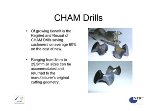 CHAM Drills
•   Of growing benefit is the
    Regrind and Recoat of
    CHAM Drills saving
    customers on average 60%
    on the cost of new.

•   Ranging from 8mm to
    25.5mm all sizes can be
    accommodated and
    returned to the
    manufacturer’s original
    cutting geometry.
 