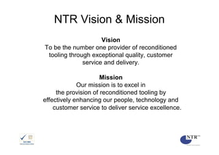 NTR Vision & Mission
                     Vision
To be the number one provider of reconditioned
 tooling through exceptional quality, customer
              service and delivery.

                      Mission
             Our mission is to excel in
     the provision of reconditioned tooling by
effectively enhancing our people, technology and
    customer service to deliver service excellence.
 
