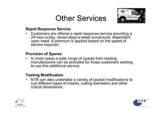 Other Services
Rapid Response Service
• Customers are offered a rapid response service providing a
  24-hour-a-day, seven-days-a-week turnaround, dependent
  upon need. A premium is applied based on the speed of
  service required.

Provision of Spares
• In most cases a wide range of spares from leading
   manufacturers can be provided for those customers wishing
   to use this additional service.

Tooling Modification
• NTR can also undertake a variety of pocket modifications to
  suit different types of inserts, cutting diameters and other
  critical dimensions.
 