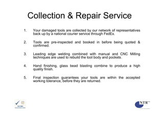 Collection & Repair Service
1.    Your damaged tools are collected by our network of representatives
      back up by a national courier service through FedEx.

2.    Tools are pre-inspected and booked in before being quoted &
      confirmed.

3.    Leading edge welding combined with manual and CNC Milling
      techniques are used to rebuild the tool body and pockets.

4.    Hand finishing, glass bead blasting combine to produce a high
      quality finish.

5.    Final inspection guarantees your tools are within the accepted
      working tolerance, before they are returned.
 
