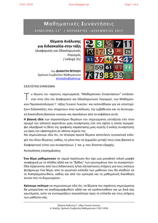 Θέματα Ανάλυσης Γ΄ τάξης Γενικού Λυκείου
Δ. Ντρίζος, Σχολικός Σύμβουλος Μαθηματικών / 2017-2018
Μαθηματικές Συναντήσεις
Σ Η Μ Ε Ι Ω Μ Α 1 1 ο
/ Ν Ο Ε Μ Β Ρ Ι Ο Σ – Δ Ε Κ Ε Μ Β Ρ Ι Ο Σ 2 0 1 7
Θέματα Ανάλυσης
για διδασκαλία στην τάξη
(Διαφορικός και Ολοκληρωτικός
Λογισμός
/ εκδοχή 2η)
Του ΔΗΜΗΤΡΗ ΝΤΡΙΖΟΥ
Σχολικού Συμβούλου Μαθηματικών
drizosdim@yahoo.gr
ΕΙΣΑΓΩΓΙΚΟ ΣΗΜΕΙΩΜΑ
α θέματα του παρόντος σημειώματος “Μαθηματικών Συναντήσεων” εντάσσο-
νται στην ύλη του Διαφορικού και Ολοκληρωτικού Λογισμού, των Μαθηματι-
κών Προσανατολισμού Γ΄ τάξης Γενικού Λυκείου· και εκπονήθηκαν για να υποστηρί-
ξουν διδασκαλίες που στοχεύουν στην εμπέδωση, την εμβάθυνση και τη λειτουργι-
κή διασύνδεση βασικών εννοιών και προτάσεων από τα κεφάλαια αυτά.
Η βασική ιδέα των περισσοτέρων θεμάτων του σημειώματος εστιάζεται είτε στον
ορισμό του (ολικού) ακροτάτου μιας συνάρτησης είτε στη σχέση η οποία περιγρά-
φει αλγεβρικά τη θέση της γραφικής παράστασης μιας κυρτής ή κοίλης συνάρτησης
ως προς την εφαπτομένη σε κάποιο σημείο της.
Να σημειώσουμε εδώ ότι, τα τέσσερα πρώτα θέματα αποτελούν ουσιαστικά εκδο-
χές του ίδιου θέματος, καθώς, το μόνο που τα ξεχωρίζει μεταξύ τους είναι βασικά οι
διαφορετικοί τύποι των συναρτήσεων f και g που δίνονται εξαρχής.
Αυτονόητες επισημάνσεις
Ένα θέμα μαθηματικών σε καμιά περίπτωση δεν έχει μια μοναδική τελική μορφή
αναφορικά με το πλήθος αλλά και το “βάθος” των ερωτημάτων που το συγκροτούν:
Όλα εξαρτώνται από τους διδακτικούς ή/και εξεταστικούς στόχους για τους οποίους
φτιάχνουμε ένα θέμα, από το γνωστικό επίπεδο των μαθητών που θα κληθούν να
το διαπραγματευθούν, καθώς και από την εμπειρία και τη μαθηματική διαίσθηση
αυτών που το δημιουργούν.
Κρίνουμε σκόπιμο να σημειώσουμε εδώ ότι, τα θέματα του παρόντος σημειώματος
θα μπορούσαν να αναδιαμορφωθούν αλλά και να εμπλουτισθούν και με δικά σας
ερωτήματα, ώστε να συνταιριάζουν περισσότερο προς το επίπεδο και τους στόχους
των μαθητών σας.
Τ
19.01.2018 lisari.blogspot.gr Page 1 of 6
 
