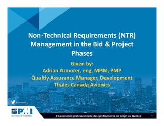 1
Non-Technical Requirements (NTR)
Management in the Bid & Project
Phases
Given by:
Adrian Armorer, eng, MPM, PMP
Qualtiy Assurance Manager, Development
Thales Canada Avionics
 