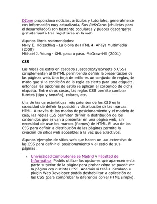 DZone proporciona noticias, artículos y tutoriales, generalmente
con información muy actualizada. Sus RefzCards (chuletas para
el desarrollador) son bastante populares y puedes descargarse
gratuitamente tras registrarse en la web.
Algunos libros recomendados:
Molly E. Holzschlag - La biblia de HTML 4. Anaya Multimedia
(2000)
Michael J. Young - XML paso a paso. McGraw-Hill (2001)
CSS
Las hojas de estilo en cascada (CascadeStyleSheets o CSS)
complementan al XHTML permitiendo definir la presentación de
las páginas web. Una hoja de estilo es un conjunto de reglas, de
modo que si la condición de la regla es cierta para una etiqueta,
entonces las opciones de estilo se aplican al contenido de dicha
etiqueta. Entre otras cosas, las reglas CSS permite cambiar
fuentes (tipo y tamaño), colores, etc.
Una de las características más potentes de las CSS es la
capacidad de definir la posición y distribución de las marcas
HTML. A través de los modos de posicionamiento y el modelo de
caja, las reglas CSS permiten definir la distribución de los
contenidos que se van a presentar en una página web, sin
necesidad de usar los marcos (frames) de HTML. El uso de las
CSS para definir la distribución de las páginas permite la
creación de sitios web accesibles a la vez que atractivos.
Algunos ejemplos de sitios web que hacen un uso extensivo de
las CSS para definir el posicionamiento y el estilo de sus
páginas:
Universidad Complutense de Madrid y Facultad de
Informática. Podéis utilizar las opciones que aparecen en la
parte superior de la página para probar cómo se puede ver
la página con distintas CSS. Además si tenéis instalado el
plugin Web Developer podéis deshabilitar la aplicación de
las CSS (para comprobar la diferencia con el HTML simple).

 