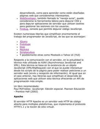 desarrollando, como para aprender como están diseñadas
páginas web que consideremos interesantes.
WebDeveloper, también llamado la "navaja suiza", puede
considerarse la herramienta básica para depurar CSS y
para depurar aplicaciones de servidor que utilizan cookies
para gestionar las sesiones con los usuarios.
Firebug, consola que permite depurar código JavaScript.
Existen numerosas liberías que simplifican enormemente el
trabajo del programador de JavaScript, de las que se aconsejan:
JQuery
Prototype
Dojo
Mochikit
Scriptaculous
Y posiblemente otras como Mootools o Yahoo UI (YUI)
Respecto a la comunicación con el servidor, en la actualidad la
técnica más utilizada es AJAX (Asynchronous JavaScript and
XML). Esta técnica se basa en la existencia de un objeto
JavaScript (XMLHttpRequest) con el que se puede interactuar
desde los scripts de la página para poder realizar peticiones a un
servidor web (envío y recepción de información). Al igual que en
el caso anterior, hay librerías que simplifican el desarrollo de
aplicaciones web que utilicen esta técnica ofreciendo un API de
programación más simple.
Un libro recomendado:
Paul McFredies- JavaScript: Edición especial. Pearson Educación
- Prentice Hall (2002)
Apache
El servidor HTTP Apache es un servidor web HTTP de código
abierto para múltiples plataformas, que implementa el protocolo
HTTP/1.1 y la noción de sitio virtual.

 