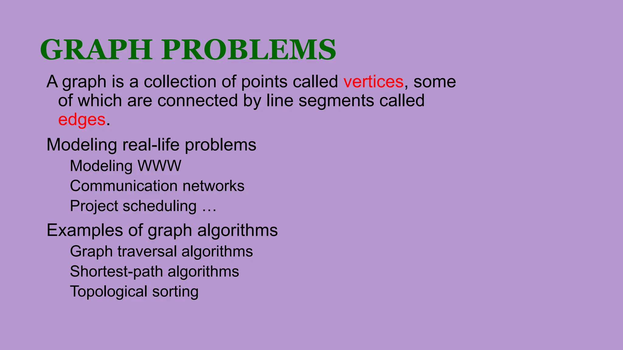 GRAPH PROBLEMS
A graph is a collection of points called vertices, some
of which are connected by line segments called
edges.
Modeling real-life problems
Modeling WWW
Communication networks
Project scheduling …
Examples of graph algorithms
Graph traversal algorithms
Shortest-path algorithms
Topological sorting
 