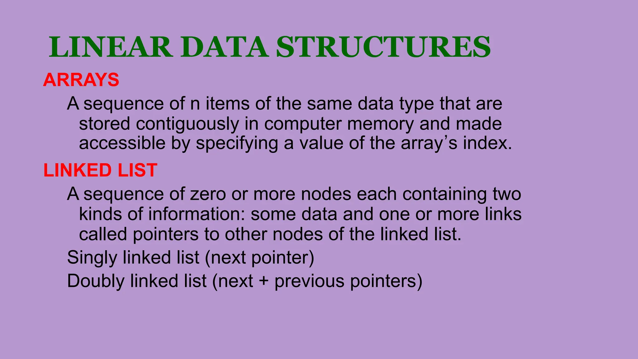 LINEAR DATA STRUCTURES
ARRAYS
A sequence of n items of the same data type that are
stored contiguously in computer memory and made
accessible by specifying a value of the array’s index.
LINKED LIST
A sequence of zero or more nodes each containing two
kinds of information: some data and one or more links
called pointers to other nodes of the linked list.
Singly linked list (next pointer)
Doubly linked list (next + previous pointers)
 