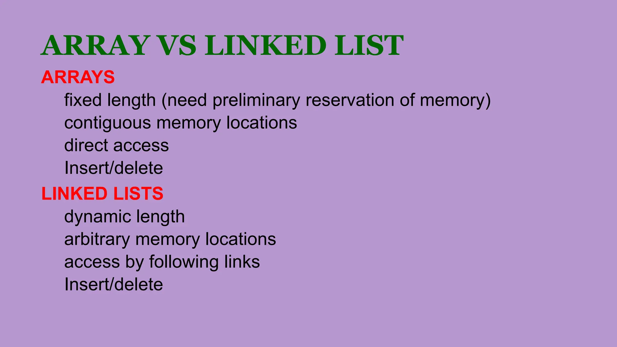 ARRAY VS LINKED LIST
ARRAYS
fixed length (need preliminary reservation of memory)
contiguous memory locations
direct access
Insert/delete
LINKED LISTS
dynamic length
arbitrary memory locations
access by following links
Insert/delete
 