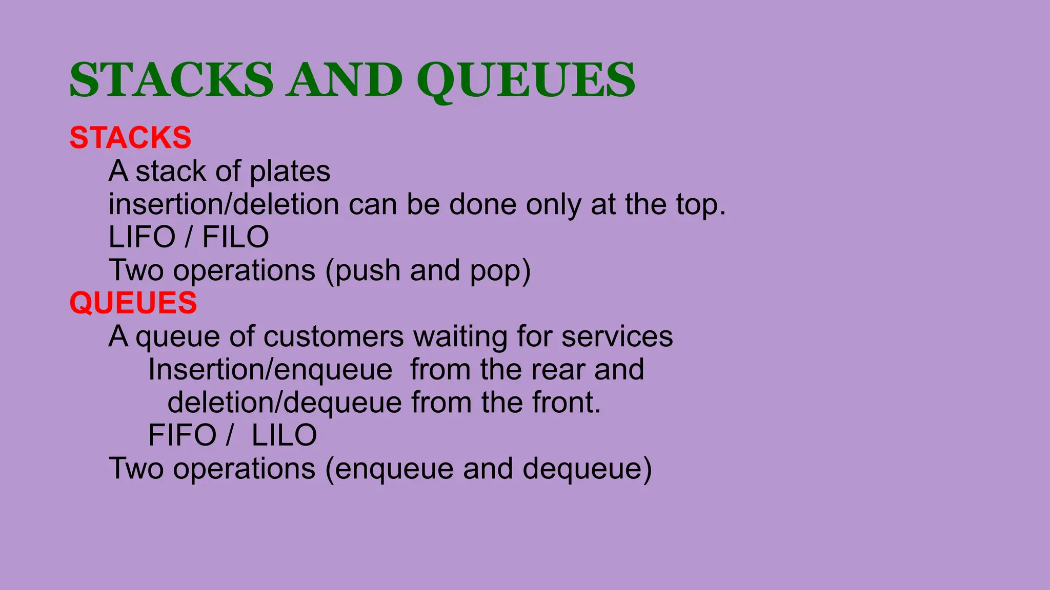 STACKS AND QUEUES
STACKS
A stack of plates
insertion/deletion can be done only at the top.
LIFO / FILO
Two operations (push and pop)
QUEUES
A queue of customers waiting for services
Insertion/enqueue from the rear and
deletion/dequeue from the front.
FIFO / LILO
Two operations (enqueue and dequeue)
 