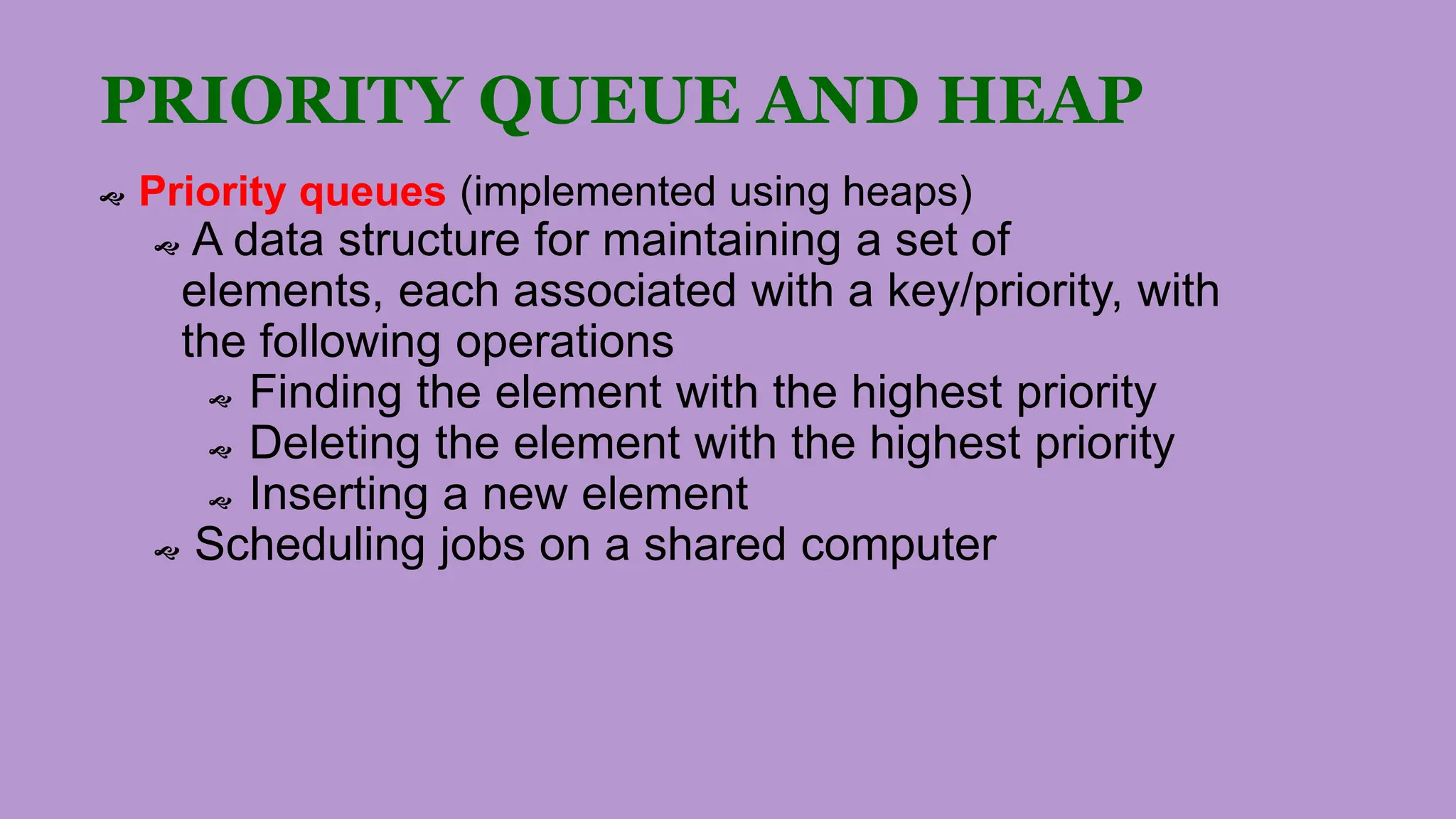 PRIORITY QUEUE AND HEAP
 Priority queues (implemented using heaps)
 A data structure for maintaining a set of
elements, each associated with a key/priority, with
the following operations
 Finding the element with the highest priority
 Deleting the element with the highest priority
 Inserting a new element
 Scheduling jobs on a shared computer
 