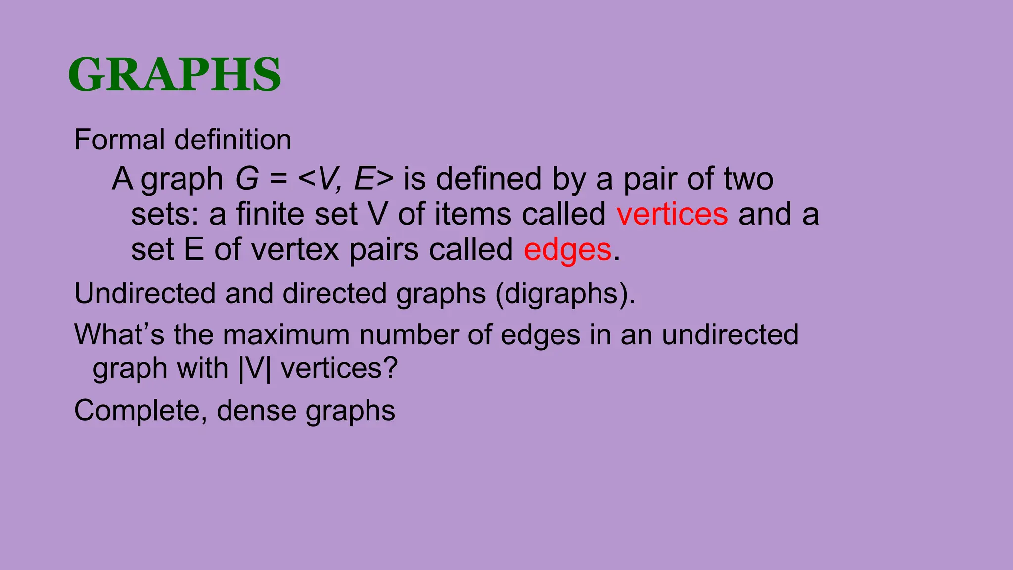 GRAPHS
Formal definition
A graph G = <V, E> is defined by a pair of two
sets: a finite set V of items called vertices and a
set E of vertex pairs called edges.
Undirected and directed graphs (digraphs).
What’s the maximum number of edges in an undirected
graph with |V| vertices?
Complete, dense graphs
 