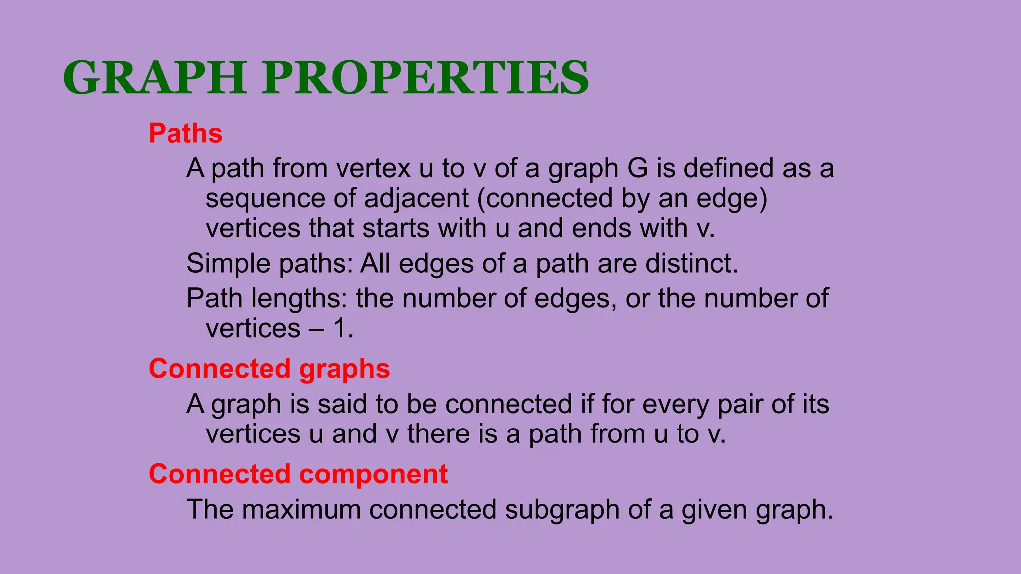GRAPH PROPERTIES
Paths
A path from vertex u to v of a graph G is defined as a
sequence of adjacent (connected by an edge)
vertices that starts with u and ends with v.
Simple paths: All edges of a path are distinct.
Path lengths: the number of edges, or the number of
vertices – 1.
Connected graphs
A graph is said to be connected if for every pair of its
vertices u and v there is a path from u to v.
Connected component
The maximum connected subgraph of a given graph.
 