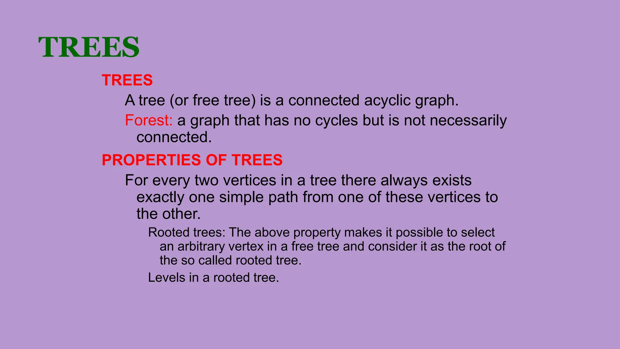 TREES
TREES
A tree (or free tree) is a connected acyclic graph.
Forest: a graph that has no cycles but is not necessarily
connected.
PROPERTIES OF TREES
For every two vertices in a tree there always exists
exactly one simple path from one of these vertices to
the other.
Rooted trees: The above property makes it possible to select
an arbitrary vertex in a free tree and consider it as the root of
the so called rooted tree.
Levels in a rooted tree.
 