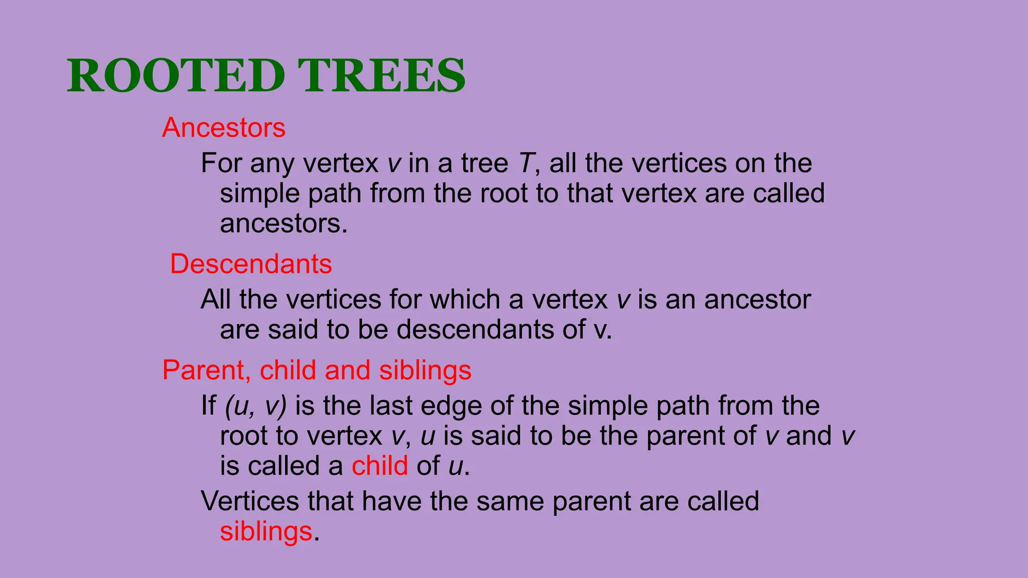 ROOTED TREES
Ancestors
For any vertex v in a tree T, all the vertices on the
simple path from the root to that vertex are called
ancestors.
Descendants
All the vertices for which a vertex v is an ancestor
are said to be descendants of v.
Parent, child and siblings
If (u, v) is the last edge of the simple path from the
root to vertex v, u is said to be the parent of v and v
is called a child of u.
Vertices that have the same parent are called
siblings.
 