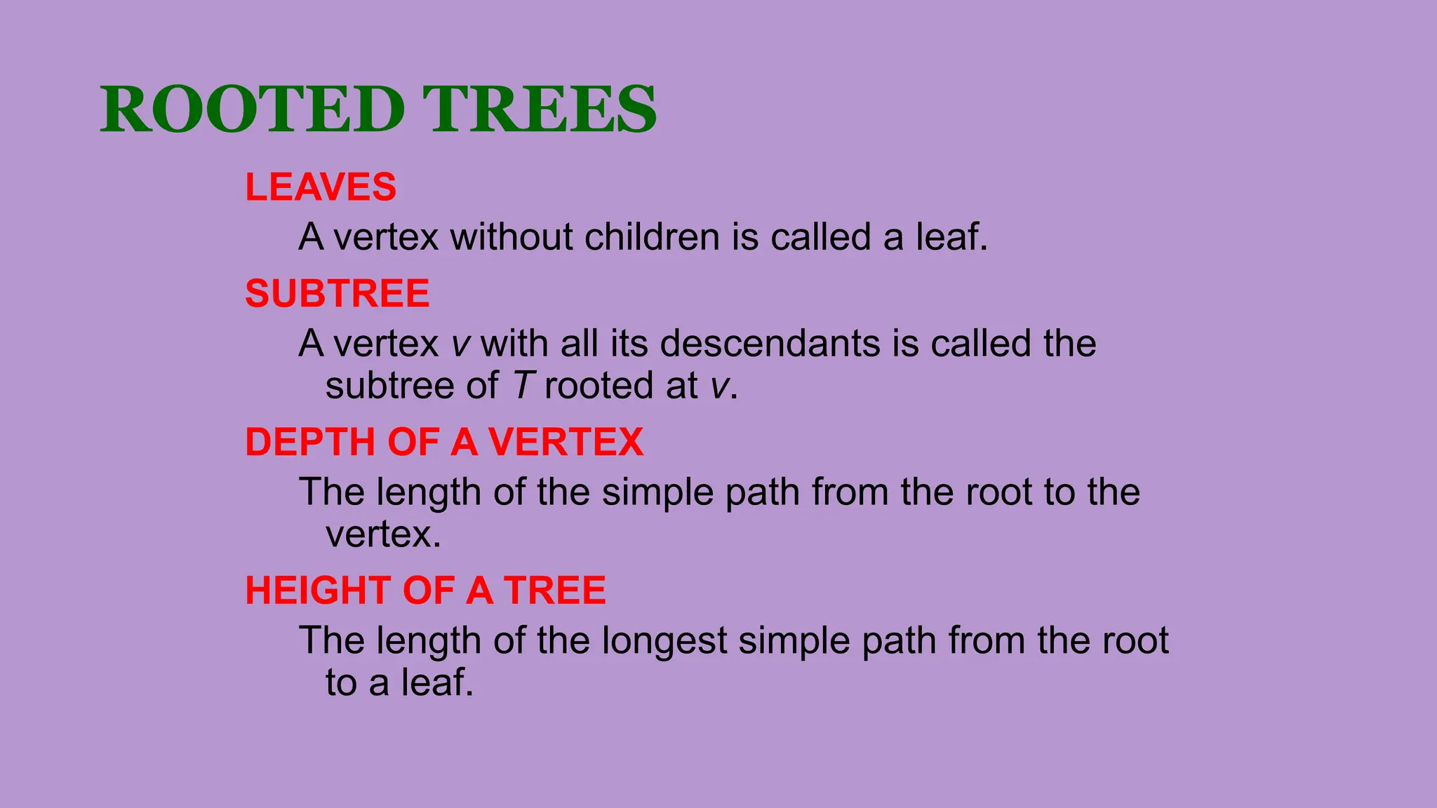ROOTED TREES
LEAVES
A vertex without children is called a leaf.
SUBTREE
A vertex v with all its descendants is called the
subtree of T rooted at v.
DEPTH OF A VERTEX
The length of the simple path from the root to the
vertex.
HEIGHT OF A TREE
The length of the longest simple path from the root
to a leaf.
 