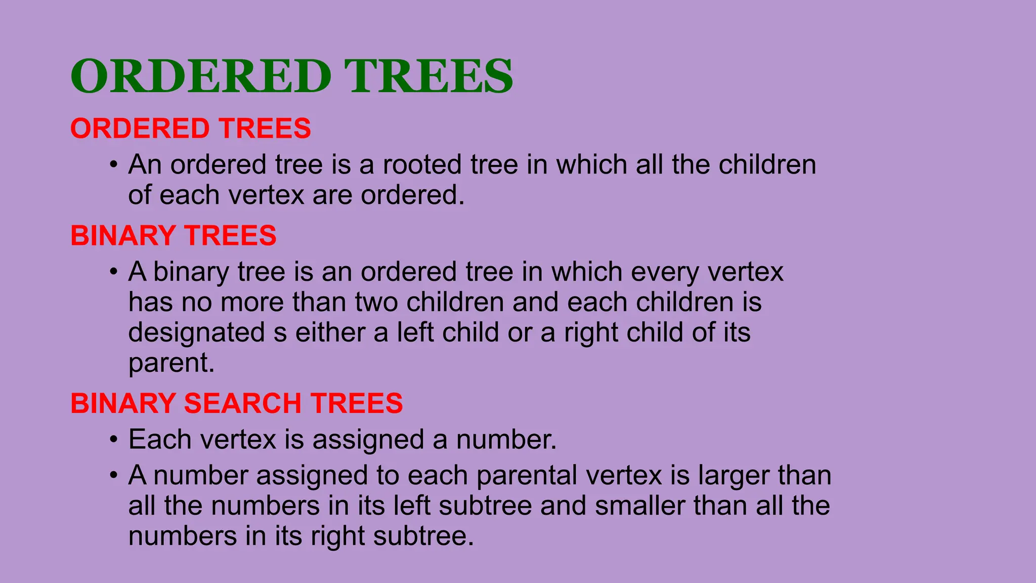 ORDERED TREES
ORDERED TREES
• An ordered tree is a rooted tree in which all the children
of each vertex are ordered.
BINARY TREES
• A binary tree is an ordered tree in which every vertex
has no more than two children and each children is
designated s either a left child or a right child of its
parent.
BINARY SEARCH TREES
• Each vertex is assigned a number.
• A number assigned to each parental vertex is larger than
all the numbers in its left subtree and smaller than all the
numbers in its right subtree.
 