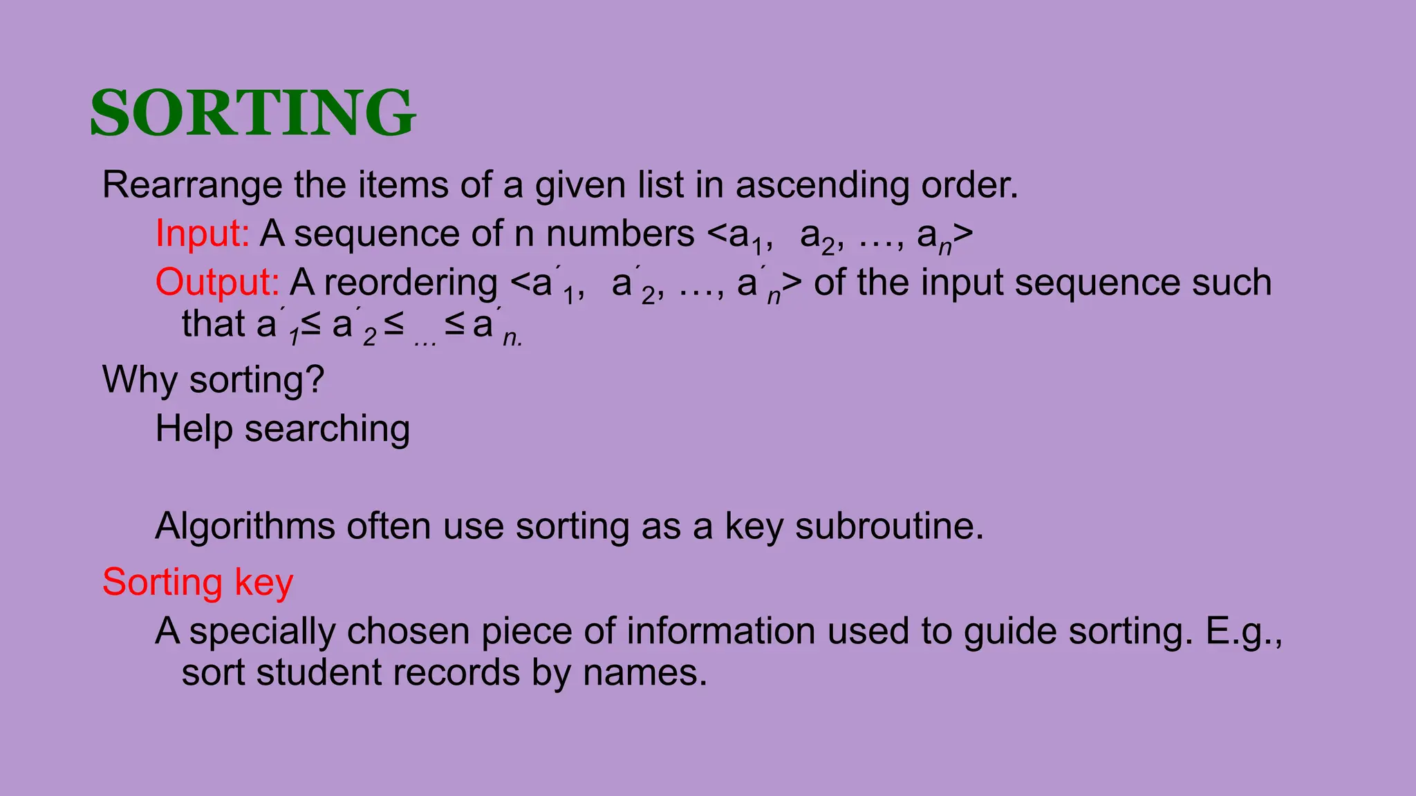 SORTING
Rearrange the items of a given list in ascending order.
Input: A sequence of n numbers <a1, a2, …, an>
Output: A reordering <a´
1, a´
2, …, a´
n> of the input sequence such
that a´
1≤ a´
2 ≤ … ≤ a´
n.
Why sorting?
Help searching
Algorithms often use sorting as a key subroutine.
Sorting key
A specially chosen piece of information used to guide sorting. E.g.,
sort student records by names.
 