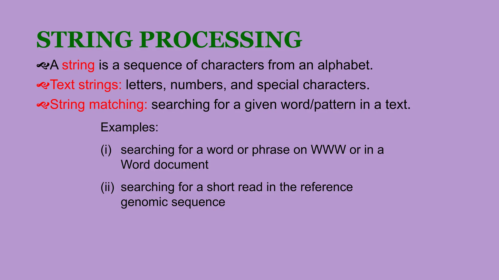 STRING PROCESSING
A string is a sequence of characters from an alphabet.
Text strings: letters, numbers, and special characters.
String matching: searching for a given word/pattern in a text.
Examples:
(i) searching for a word or phrase on WWW or in a
Word document
(ii) searching for a short read in the reference
genomic sequence
 