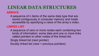 LINEAR DATA STRUCTURES
ARRAYS
A sequence of n items of the same data type that are
stored contiguously in computer memory and made
accessible by specifying a value of the array’s index.
LINKED LIST
A sequence of zero or more nodes each containing two
kinds of information: some data and one or more links
called pointers to other nodes of the linked list.
Singly linked list (next pointer)
Doubly linked list (next + previous pointers)
 
