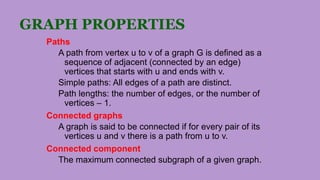 GRAPH PROPERTIES
Paths
A path from vertex u to v of a graph G is defined as a
sequence of adjacent (connected by an edge)
vertices that starts with u and ends with v.
Simple paths: All edges of a path are distinct.
Path lengths: the number of edges, or the number of
vertices – 1.
Connected graphs
A graph is said to be connected if for every pair of its
vertices u and v there is a path from u to v.
Connected component
The maximum connected subgraph of a given graph.
 