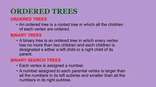 ORDERED TREES
ORDERED TREES
• An ordered tree is a rooted tree in which all the children
of each vertex are ordered.
BINARY TREES
• A binary tree is an ordered tree in which every vertex
has no more than two children and each children is
designated s either a left child or a right child of its
parent.
BINARY SEARCH TREES
• Each vertex is assigned a number.
• A number assigned to each parental vertex is larger than
all the numbers in its left subtree and smaller than all the
numbers in its right subtree.
 
