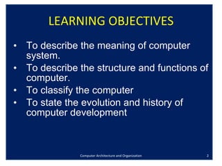 LEARNING OBJECTIVES To describe the meaning of computer system. To describe the structure and functions of computer. To classify the computer To state the evolution and history of computer development Computer Architecture and Organization 
