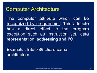 Computer Architecture Computer Architecture and Organization The computer  attribute  which can be  recognized by programmer . This attribute has a direct effect to the program execution such as instruction set, data representation, addressing and I/O. Example : Intel x86 share same architecture 