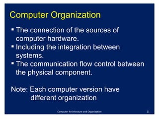 Computer Organization Computer Architecture and Organization The connection of the sources of computer hardware. Including the integration between systems. The communication flow control between the physical component. Note: Each computer version have  different organization 