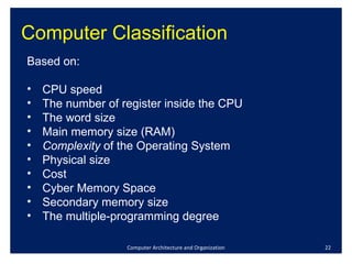 Computer Classification Computer Architecture and Organization Based on: CPU speed The number of register inside the CPU The word size Main memory size (RAM) Complexity  of the Operating System Physical size Cost  Cyber Memory Space Secondary memory size The multiple-programming degree 