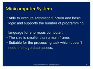 Minicomputer System Computer Architecture and Organization Able to execute arithmetic function and basic  logic and supports the number of programming  language for enormous computer. The size is smaller than a main frame.  Suitable for the processing task which doesn’t  need the huge date access.  