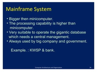 Mainframe System  Computer Architecture and Organization Bigger then minicomputer. The processing capability is higher than  minicomputer. Very suitable to operate the gigantic database  which needs a central management.  Always used by big company and government.  Example. : KWSP & bank. 