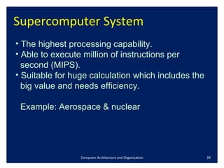 Supercomputer System  Computer Architecture and Organization The highest processing capability. Able to execute million of instructions per  second (MIPS).  Suitable for huge calculation which includes the  big value and needs efficiency. Example: Aerospace & nuclear 