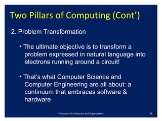 Two Pillars of Computing (Cont’)  Computer Architecture and Organization 2.  Problem Transformation The ultimate objective is to transform a  problem expressed in natural language into  electrons running around a circuit! That’s what Computer Science and  Computer Engineering are all about: a  continuum that embraces software &  hardware . 