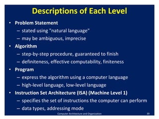 Descriptions of Each Level Problem Statement stated using "natural language" may be ambiguous, imprecise Algorithm step-by-step procedure, guaranteed to finish definiteness, effective computability, finiteness Program express the algorithm using a computer language high-level language, low-level language Instruction Set Architecture (ISA) (Machine Level 1) specifies the set of instructions the computer can perform data types, addressing mode Computer Architecture and Organization 